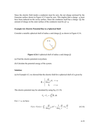 Since the electric field inside a conductor must be zero, the net charge enclosed by the
Gaussian surface shown in Figure 4.3.5 must be zero. This implies that a charge –q must
have been induced on the cavity surface. Since the conductor itself has a charge +Q, the
amount of charge on the outer surface of the conductor must be .Q q+
Example 4.6: Electric Potential Due to a Spherical Shell
Consider a metallic spherical shell of radius a and charge Q, as shown in Figure 4.3.6.
Figure 4.3.6 A spherical shell of radius a and charge Q.
(a) Find the electric potential everywhere.
(b) Calculate the potential energy of the system.
Solution:
(a) In Example 4.3, we showed that the electric field for a spherical shell of is given by
2
0
ˆ,
4
0,
Q
r a
r
r a
πε
⎧
>⎪
= ⎨
⎪ <⎩
r
E
r
The electric potential may be calculated by using Eq. (3.1.9):
B
B A A
V V d− = − ⋅∫ E s
ur r
For r > a, we have
2
0 0
1
( ) ( )
4 4
r
e
Q Q
V r V dr k
r rπε πε∞
′− ∞ = − = =
′∫
Q
r
(4.3.4)
4-19
 