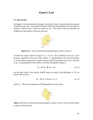 Gauss’s Law
4.1 Electric Flux
In Chapter 2 we showed that the strength of an electric field is proportional to the number
of field lines per area. The number of electric field lines that penetrates a given surface is
called an “electric flux,” which we denote as EΦ . The electric field can therefore be
thought of as the number of lines per unit area.
Figure 4.1.1 Electric field lines passing through a surface of area A.
Consider the surface shown in Figure 4.1.1. Let ˆA=A n
r
be defined as the area vector
having a magnitude of the area of the surface, , and pointing in the normal direction,
. If the surface is placed in a uniform electric field E
A
ˆn
ur
that points in the same direction
as , i.e., perpendicular to the surface A, the flux through the surface isˆn
ˆE A EAΦ = ⋅ = ⋅ =E A E n
rr r
(4.1.1)
On the other hand, if the electric fieldE
ur
makes an angle θ with (Figure 4.1.2), the
electric flux becomes
ˆn
ncosE EA E AθΦ = ⋅ = =E A
rr
(4.1.2)
where is the component of En
ˆE = ⋅E n
r r
perpendicular to the surface.
Figure 4.1.2 Electric field lines passing through a surface of area A whose normal makes
an angle θ with the field.
4-2
 