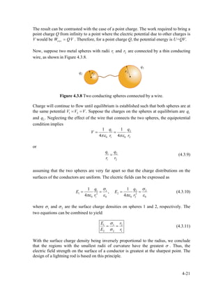 The result can be contrasted with the case of a point charge. The work required to bring a
point charge Q from infinity to a point where the electric potential due to other charges is
V would be . Therefore, for a point charge Q, the potential energy is U=QV.extW Q= V
Now, suppose two metal spheres with radii and are connected by a thin conducting
wire, as shown in Figure 4.3.8.
1r 2r
Figure 4.3.8 Two conducting spheres connected by a wire.
Charge will continue to flow until equilibrium is established such that both spheres are at
the same potential Suppose the charges on the spheres at equilibrium are
and . Neglecting the effect of the wire that connects the two spheres, the equipotential
condition implies
1 2 .V V V= = 1q
2q
1 2
0 1 0 2
1 1
4 4
q q
V
r rπε πε
= =
or
1
1 2
q q
r r
= 2
(4.3.9)
assuming that the two spheres are very far apart so that the charge distributions on the
surfaces of the conductors are uniform. The electric fields can be expressed as
1 1 2
1 22
0 1 0 0 2 0
1 1
,
4 4
q
E E
r r
2
2
qσ σ
πε ε πε
= = = =
ε
(4.3.10)
where 1σ and 2σ are the surface charge densities on spheres 1 and 2, respectively. The
two equations can be combined to yield
1 1
2 2
E r
E r
2
1
σ
σ
= = (4.3.11)
With the surface charge density being inversely proportional to the radius, we conclude
that the regions with the smallest radii of curvature have the greatest σ . Thus, the
electric field strength on the surface of a conductor is greatest at the sharpest point. The
design of a lightning rod is based on this principle.
4-21
 