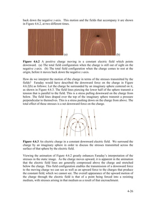 back down the negative z-axis. This motion and the fields that accompany it are shown
in Figure 4.6.2, at two different times.
(a) (b)
Figure 4.6.2 A positive charge moving in a constant electric field which points
downward. (a) The total field configuration when the charge is still out of sight on the
negative z-axis. (b) The total field configuration when the charge comes to rest at the
origin, before it moves back down the negative z-axis.
How do we interpret the motion of the charge in terms of the stresses transmitted by the
fields? Faraday would have described the downward force on the charge in Figure
4.6.2(b) as follows: Let the charge be surrounded by an imaginary sphere centered on it,
as shown in Figure 4.6.3. The field lines piercing the lower half of the sphere transmit a
tension that is parallel to the field. This is a stress pulling downward on the charge from
below. The field lines draped over the top of the imaginary sphere transmit a pressure
perpendicular to themselves. This is a stress pushing down on the charge from above. The
total effect of these stresses is a net downward force on the charge.
Figure 4.6.3 An electric charge in a constant downward electric field. We surround the
charge by an imaginary sphere in order to discuss the stresses transmitted across the
surface of that sphere by the electric field.
Viewing the animation of Figure 4.6.2 greatly enhances Faraday’s interpretation of the
stresses in the static image. As the charge moves upward, it is apparent in the animation
that the electric field lines are generally compressed above the charge and stretched
below the charge. This field configuration enables the transmission of a downward force
to the moving charge we can see as well as an upward force to the charges that produce
the constant field, which we cannot see. The overall appearance of the upward motion of
the charge through the electric field is that of a point being forced into a resisting
medium, with stresses arising in that medium as a result of that encroachment.
4-26
 