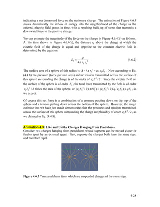 indicating a net downward force on the stationary charge. The animation of Figure 4.6.4
shows dramatically the inflow of energy into the neighborhood of the charge as the
external electric field grows in time, with a resulting build-up of stress that transmits a
downward force to the positive charge.
We can estimate the magnitude of the force on the charge in Figure 4.6.4(b) as follows.
At the time shown in Figure 4.6.4(b), the distance above the charge at which the
electric field of the charge is equal and opposite to the constant electric field is
determined by the equation
0r
0 2
0 04
q
E
rπ ε
= (4.6.2)
The surface area of a sphere of this radius is 2
0 04 /A r q 0Eπ ε= = . Now according to Eq.
(4.4.8) the pressure (force per unit area) and/or tension transmitted across the surface of
this sphere surrounding the charge is of the order of . Since the electric field on
the surface of the sphere is of order , the total force transmitted by the field is of order
times the area of the sphere, or , as
we expect.
2
0 / 2Eε
0E
2
0 0 / 2Eε 2 2 2
0 0 0 0 0 0 0 0( / 2)(4 ) ( / 2)( / )E r E q Eε π ε ε= ≈ qE
Of course this net force is a combination of a pressure pushing down on the top of the
sphere and a tension pulling down across the bottom of the sphere. However, the rough
estimate that we have just made demonstrates that the pressures and tensions transmitted
across the surface of this sphere surrounding the charge are plausibly of order , as
we claimed in Eq. (4.4.8).
2
0 / 2Eε
Animation 4.3: Like and Unlike Charges Hanging from Pendulums
Consider two charges hanging from pendulums whose supports can be moved closer or
further apart by an external agent. First, suppose the charges both have the same sign,
and therefore repel.
Figure 4.6.5 Two pendulums from which are suspended charges of the same sign.
4-28
 
