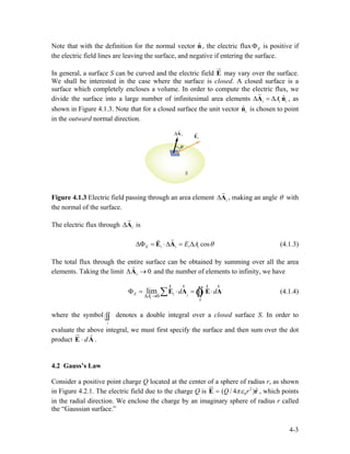 Note that with the definition for the normal vector , the electric flux is positive if
the electric field lines are leaving the surface, and negative if entering the surface.
ˆn EΦ
In general, a surface S can be curved and the electric field E
ur
may vary over the surface.
We shall be interested in the case where the surface is closed. A closed surface is a
surface which completely encloses a volume. In order to compute the electric flux, we
divide the surface into a large number of infinitesimal area elements , as
shown in Figure 4.1.3. Note that for a closed surface the unit vector is chosen to point
in the outward normal direction.
ˆi iA∆ = ∆A n
r
i
ˆin
Figure 4.1.3 Electric field passing through an area element i∆A
r
, making an angle θ with
the normal of the surface.
The electric flux through isi∆A
r
cosE i i i iE A θ∆Φ = ⋅∆ = ∆E A
rr
(4.1.3)
The total flux through the entire surface can be obtained by summing over all the area
elements. Taking the limit and the number of elements to infinity, we have0i∆ →A
r
0
limE i i
i
S
A
d
∆ →
Φ = ⋅ = ⋅d∑ ∫∫E A E A
r rr r
Ò (4.1.4)
where the symbol denotes a double integral over a closed surface S. In order to
evaluate the above integral, we must first specify the surface and then sum over the dot
product .
S
∫∫
d⋅E A
ur r
4.2 Gauss’s Law
Consider a positive point charge Q located at the center of a sphere of radius r, as shown
in Figure 4.2.1. The electric field due to the charge Q is 2
0
ˆ( / 4 )Q rπε=E r
ur
, which points
in the radial direction. We enclose the charge by an imaginary sphere of radius r called
the “Gaussian surface.”
4-3
 