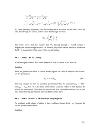 2 2 3/ 2 2 2 2 1/ 2
2 2
1 2
2 2 2 2 1/ 2 2 2 1/ 2 2 2 2
( ) ( )
1
tan ,
( )( ) ( ) ( )
dx x
x a a x a
dx b a
b a
x a x b a b a a x b
−
=
+ +
− 2
= >
+ + − +
∫
∫
(b) From symmetry arguments, the flux through each face must be the same. Thus, the
total flux through the cube is just six times that through one face:
0 0
6
6
E
Q Q
ε ε
⎛ ⎞
Φ = =⎜ ⎟
⎝ ⎠
The result shows that the electric flux EΦ passing through a closed surface is
proportional to the charge enclosed. In addition, the result further reinforces the notion
that is independent of the shape of the closed surface.EΦ
4.8.3 Gauss’s Law for Gravity
What is the gravitational field inside a spherical shell of radius and mass ?a m
Solution:
Since the gravitational force is also an inverse square law, there is an equivalent Gauss’s
law for gravitation:
enc4g GmπΦ = − (4.8.2)
The only changes are that we calculate gravitational flux, the constant 01/ 4 Gε π→ − ,
and . For r , the mass enclosed in a Gaussian surface is zero because the
mass is all on the shell. Therefore the gravitational flux on the Gaussian surface is zero.
This means that the gravitational field inside the shell is zero!
enc encq m→ a≤
4.8.4 Electric Potential of a Uniformly Charged Sphere
An insulated solid sphere of radius a has a uniform charge density ρ. Compute the
electric potential everywhere.
Solution:
4-34
 