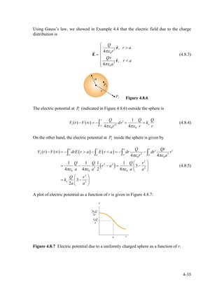 Using Gauss’s law, we showed in Example 4.4 that the electric field due to the charge
distribution is
2
0
3
0
ˆ,
4
ˆ,
4
Q
r a
r
Qr
r a
a
πε
πε
⎧
>⎪
⎪
= ⎨
⎪ <
⎪⎩
r
E
r
r
(4.8.3)
Figure 4.8.6
The electric potential at (indicated in Figure 4.8.6) outside the sphere is1P
1 2
0 0
1
( ) ( )
4 4
r
e
Q Q
V r V dr k
r rπε πε∞
′− ∞ = − = =
′∫
Q
r
(4.8.4)
On the other hand, the electric potential at inside the sphere is given by2P
( ) ( )
( )
2 2 3
0 0
2
2 2
3 2
0 0 0
2
2
( ) ( )
4 4
1 1 1 1
3
4 4 2 8
3
2
a r a r
a a
e
Q Q
V r V drE r a E r a dr dr r
r a
Q Q Q r
r a
a a a a
Q r
k
a a
πε πε
πε πε πε
∞ ∞
r
′ ′− ∞ = − > − < = − −
⎛ ⎞
= − − = −⎜ ⎟
⎝ ⎠
⎛ ⎞
= −⎜ ⎟
⎝ ⎠
∫ ∫ ∫ ∫
(4.8.5)
A plot of electric potential as a function of r is given in Figure 4.8.7:
Figure 4.8.7 Electric potential due to a uniformly charged sphere as a function of r.
4-35
 