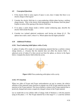 4.9 Conceptual Questions
1. If the electric field in some region of space is zero, does it imply that there is no
electric charge in that region?
2. Consider the electric field due to a non-conducting infinite plane having a uniform
charge density. Why is the electric field independent of the distance from the plane?
Explain in terms of the spacing of the electric field lines.
3. If we place a point charge inside a hollow sealed conducting pipe, describe the
electric field outside the pipe.
4. Consider two isolated spherical conductors each having net charge . The
spheres have radii a and b, where b>a. Which sphere has the higher potential?
0Q >
4.10 Additional Problems
4.10.1 Non-Conducting Solid Sphere with a Cavity
A sphere of radius 2R is made of a non-conducting material that has a uniform volume
charge density ρ . (Assume that the material does not affect the electric field.) A
spherical cavity of radius R is then carved out from the sphere, as shown in the figure
below. Compute the electric field within the cavity.
Figure 4.10.1 Non-conducting solid sphere with a cavity
4.10.2 P-N Junction
When two slabs of N-type and P-type semiconductors are put in contact, the relative
affinities of the materials cause electrons to migrate out of the N-type material across the
junction to the P-type material. This leaves behind a volume in the N-type material that is
positively charged and creates a negatively charged volume in the P-type material.
Let us model this as two infinite slabs of charge, both of thickness with the junction
lying on the plane . The N-type material lies in the range
a
z = 0 0 < z< a and has uniform
4-36
 