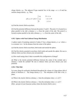 charge density +ρ0 . The adjacent P-type material lies in the range and has
uniform charge density
−a < z< 0
−ρ0 . Thus:
0
0
0
( , , ) ( ) 0
0 | |
z a
x y z z a z
z a
ρ
ρ ρ ρ
+ <⎧
⎪
<
= = − − < <⎨
⎪
>⎩
(a) Find the electric field everywhere.
(b) Find the potential difference between the points and . The point is located on a
plane parallel to the slab a distance from the center of the slab. The point is
located on plane parallel to the slab a distance
P1 P2. P1.
z1 > a P2.
z2 < −a from the center of the slab.
4.10.3 Sphere with Non-Uniform Charge Distribution
A sphere made of insulating material of radius R has a charge density arρ = where a
is a constant. Let be the distance from the center of the sphere.r
(a) Find the electric field everywhere, both inside and outside the sphere.
(b) Find the electric potential everywhere, both inside and outside the sphere. Be sure to
indicate where you have chosen your zero potential.
(c) How much energy does it take to assemble this configuration of charge?
(d) What is the electric potential difference between the center of the cylinder and a
distance inside the cylinder? Be sure to indicate where you have chosen your zero
potential.
r
4.10.4 Thin Slab
Let some charge be uniformly distributed throughout the volume of a large planar slab of
plastic of thickness d . The charge density is ρ . The mid-plane of the slab is the y-z
plane.
(a) What is the electric field at a distance x from the mid-plane when | | 2x d< ?
(b) What is the electric field at a distance x from the mid-plane when | | 2x d> ?
[Hint: put part of your Gaussian surface where the electric field is zero.]
4-37
 