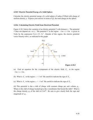 4.10.5 Electric Potential Energy of a Solid Sphere
Calculate the electric potential energy of a solid sphere of radius R filled with charge of
uniform density ρ. Express your answer in terms of , the total charge on the sphere.Q
4.10.6 Calculating Electric Field from Electrical Potential
Figure 4.10.2 shows the variation of an electric potential V with distance z. The potential
V does not depend on x or y. The potential V in the region 1m 1mz− < < is given in
Volts by the expression . Outside of this region, the electric potential
varies linearly with z, as indicated in the graph.
2
( ) 15 5V z z= −
Figure 4.10.2
(a) Find an equation for the z-component of the electric field, , in the region
.
zE
1m 1mz− < <
(b) What is in the region z > 1 m? Be careful to indicate the sign of .zE zE
(c) What is in the region z < −1 m? Be careful to indicate the sign of .zE zE
(d) This potential is due a slab of charge with constant charge per unit volume 0ρ .
Where is this slab of charge located (give the z-coordinates that bound the slab)? What is
the charge density 0ρ of the slab in C/m3? Be sure to give clearly both the sign and
magnitude of 0ρ .
4-38
 