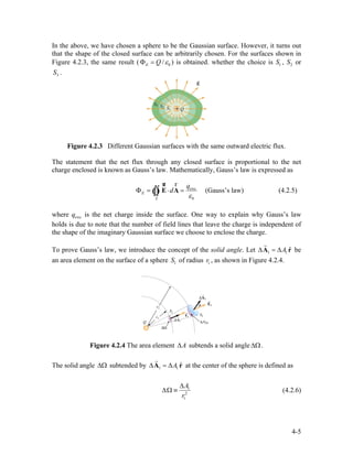 In the above, we have chosen a sphere to be the Gaussian surface. However, it turns out
that the shape of the closed surface can be arbitrarily chosen. For the surfaces shown in
Figure 4.2.3, the same result ( 0/E Q εΦ = ) is obtained. whether the choice is , or
.
1S 2S
3S
Figure 4.2.3 Different Gaussian surfaces with the same outward electric flux.
The statement that the net flux through any closed surface is proportional to the net
charge enclosed is known as Gauss’s law. Mathematically, Gauss’s law is expressed as
enc
0
E
S
q
d
ε
Φ = ⋅ =∫∫ E A
ur r
Ò (Gauss’s law) (4.2.5)
where is the net charge inside the surface. One way to explain why Gauss’s law
holds is due to note that the number of field lines that leave the charge is independent of
the shape of the imaginary Gaussian surface we choose to enclose the charge.
encq
To prove Gauss’s law, we introduce the concept of the solid angle. Let be
an area element on the surface of a sphere of radius , as shown in Figure 4.2.4.
1 1
ˆA∆ = ∆A r
r
1S 1r
Figure 4.2.4 The area element A∆ subtends a solid angle∆Ω.
The solid angle ∆Ω subtended by 1 1
ˆA∆ = ∆A r
r
at the center of the sphere is defined as
1
2
1
A
r
∆
∆Ω ≡ (4.2.6)
4-5
 