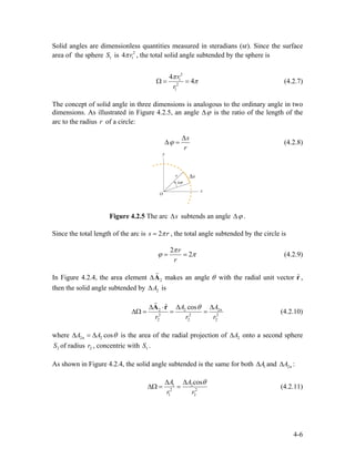 Solid angles are dimensionless quantities measured in steradians (sr). Since the surface
area of the sphere is1S 2
14 rπ , the total solid angle subtended by the sphere is
2
1
2
1
4
4
r
r
π
πΩ = = (4.2.7)
The concept of solid angle in three dimensions is analogous to the ordinary angle in two
dimensions. As illustrated in Figure 4.2.5, an angle ϕ∆ is the ratio of the length of the
arc to the radius of a circle:r
s
r
ϕ
∆
∆ = (4.2.8)
Figure 4.2.5 The arc s∆ subtends an angle ϕ∆ .
Since the total length of the arc is 2s rπ= , the total angle subtended by the circle is
2
2
r
r
π
ϕ π= = (4.2.9)
In Figure 4.2.4, the area element 2∆A
r
makes an angle θ with the radial unit vector ,
then the solid angle subtended by
ˆr
2A∆ is
2 2
2 2
2 2
ˆ cosA
r r
θ∆ ⋅ ∆ ∆
∆Ω = = =
A r 2n
2
2
A
r
r
(4.2.10)
where 2n 2 cosA A θ∆ = ∆ is the area of the radial projection of 2A∆ onto a second sphere
of radius , concentric with .2S 2r 1S
As shown in Figure 4.2.4, the solid angle subtended is the same for both and :1A∆ 2nA∆
1 2
2 2
1 2
cosA A
r r
θ∆ ∆
∆Ω = = (4.2.11)
4-6
 
