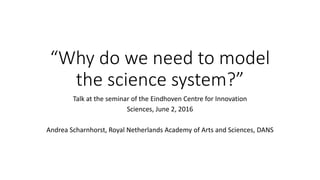 “Why do we need to model
the science system?”
Talk at the seminar of the Eindhoven Centre for Innovation
Sciences, June 2, 2016
Andrea Scharnhorst, Royal Netherlands Academy of Arts and Sciences, DANS
 