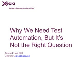 Software Development Done Right
Why We Need Test
Automation, But It’s
Not the Right Question
Seminar 21 april 2016
Viktor Clerc, vclerc@xebia.com
 