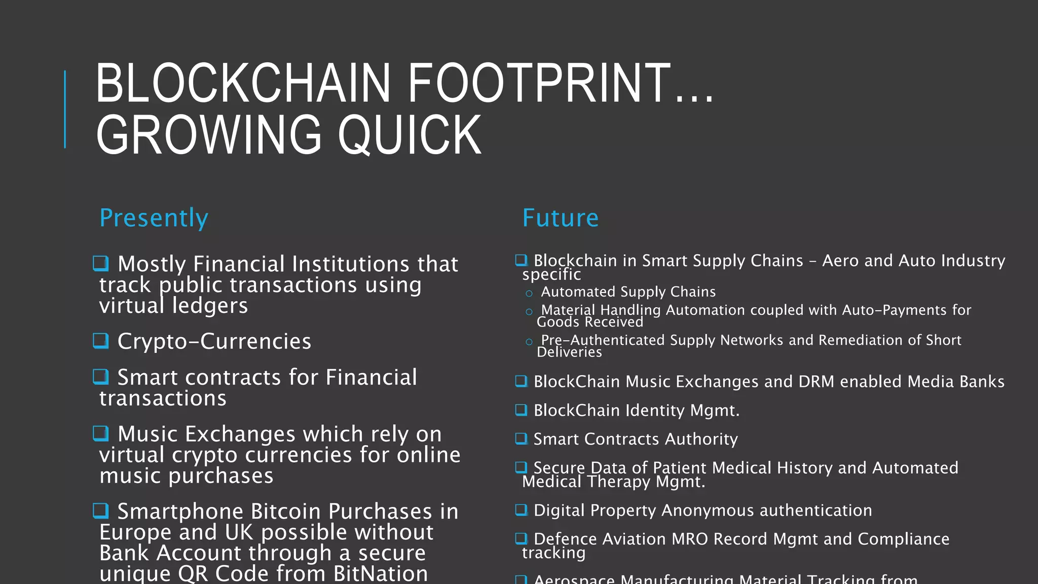 BLOCKCHAIN FOOTPRINT…
GROWING QUICK
Presently
 Mostly Financial Institutions that
track public transactions using
virtual ledgers
 Crypto-Currencies
 Smart contracts for Financial
transactions
 Music Exchanges which rely on
virtual crypto currencies for online
music purchases
 Smartphone Bitcoin Purchases in
Europe and UK possible without
Bank Account through a secure
unique QR Code from BitNation
Future
 Blockchain in Smart Supply Chains – Aero and Auto Industry
specific
o Automated Supply Chains
o Material Handling Automation coupled with Auto-Payments for
Goods Received
o Pre-Authenticated Supply Networks and Remediation of Short
Deliveries
 BlockChain Music Exchanges and DRM enabled Media Banks
 BlockChain Identity Mgmt.
 Smart Contracts Authority
 Secure Data of Patient Medical History and Automated
Medical Therapy Mgmt.
 Digital Property Anonymous authentication
 Defence Aviation MRO Record Mgmt and Compliance
tracking
 
