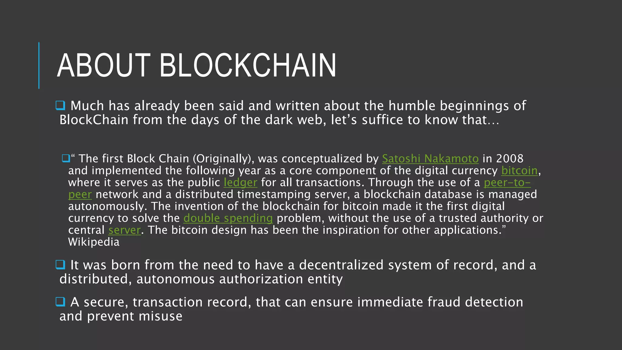ABOUT BLOCKCHAIN
 Much has already been said and written about the humble beginnings of
BlockChain from the days of the dark web, let’s suffice to know that…
“ The first Block Chain (Originally), was conceptualized by Satoshi Nakamoto in 2008
and implemented the following year as a core component of the digital currency bitcoin,
where it serves as the public ledger for all transactions. Through the use of a peer-to-
peer network and a distributed timestamping server, a blockchain database is managed
autonomously. The invention of the blockchain for bitcoin made it the first digital
currency to solve the double spending problem, without the use of a trusted authority or
central server. The bitcoin design has been the inspiration for other applications.”
Wikipedia
 It was born from the need to have a decentralized system of record, and a
distributed, autonomous authorization entity
 A secure, transaction record, that can ensure immediate fraud detection
and prevent misuse
 