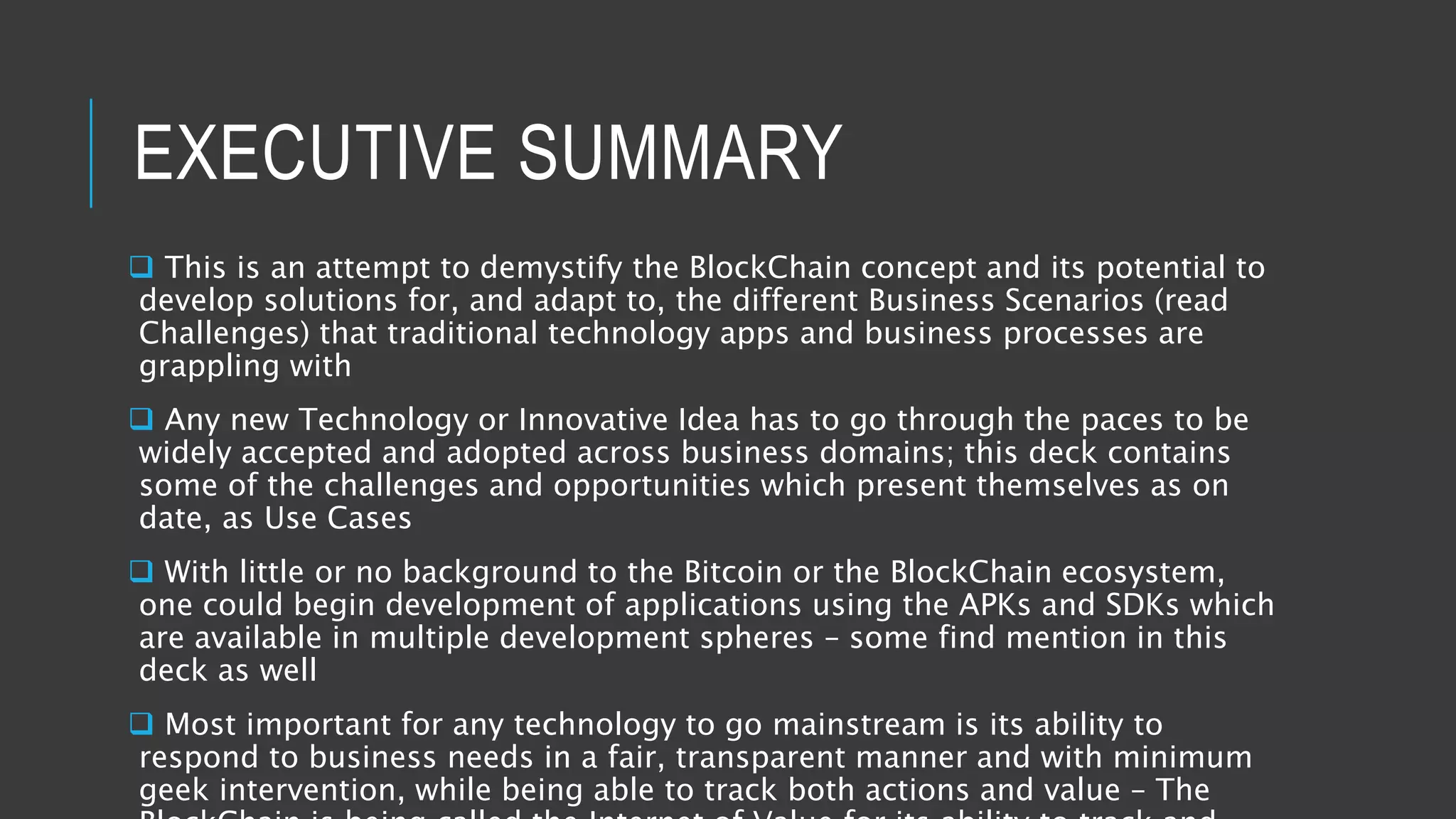 EXECUTIVE SUMMARY
 This is an attempt to demystify the BlockChain concept and its potential to
develop solutions for, and adapt to, the different Business Scenarios (read
Challenges) that traditional technology apps and business processes are
grappling with
 Any new Technology or Innovative Idea has to go through the paces to be
widely accepted and adopted across business domains; this deck contains
some of the challenges and opportunities which present themselves as on
date, as Use Cases
 With little or no background to the Bitcoin or the BlockChain ecosystem,
one could begin development of applications using the APKs and SDKs which
are available in multiple development spheres – some find mention in this
deck as well
 Most important for any technology to go mainstream is its ability to
respond to business needs in a fair, transparent manner and with minimum
geek intervention, while being able to track both actions and value – The
 