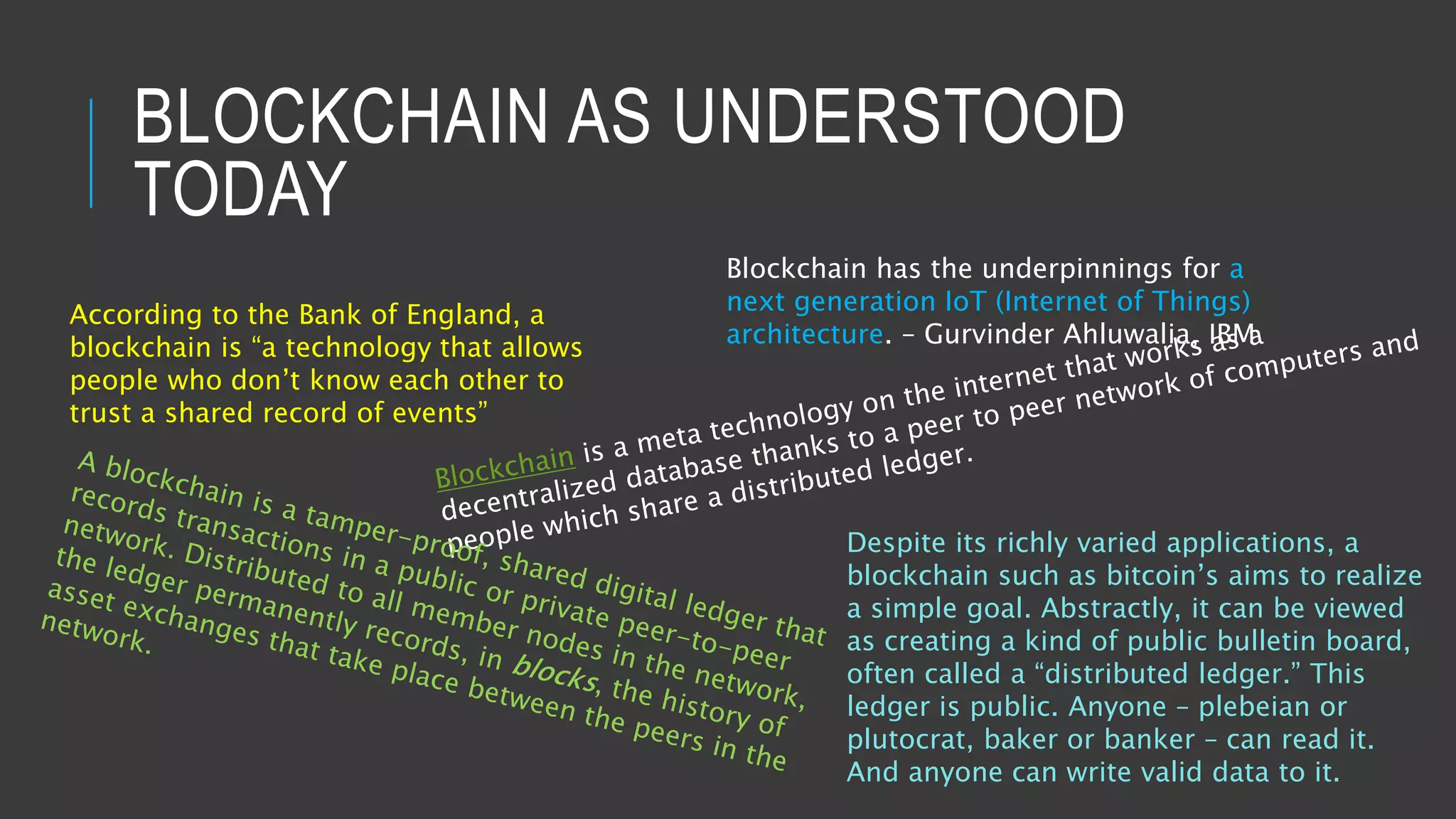 BLOCKCHAIN AS UNDERSTOOD
TODAY
According to the Bank of England, a
blockchain is “a technology that allows
people who don’t know each other to
trust a shared record of events”
Blockchain has the underpinnings for a
next generation IoT (Internet of Things)
architecture. – Gurvinder Ahluwalia, IBM
Despite its richly varied applications, a
blockchain such as bitcoin’s aims to realize
a simple goal. Abstractly, it can be viewed
as creating a kind of public bulletin board,
often called a “distributed ledger.” This
ledger is public. Anyone – plebeian or
plutocrat, baker or banker – can read it.
And anyone can write valid data to it.
 