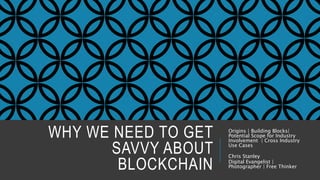 WHY WE NEED TO GET
SAVVY ABOUT
BLOCKCHAIN
Origins | Building Blocks|
Potential Scope for Industry
Involvement | Cross Industry
Use Cases
Chris Stanley
Digital Evangelist |
Photographer | Free Thinker
 