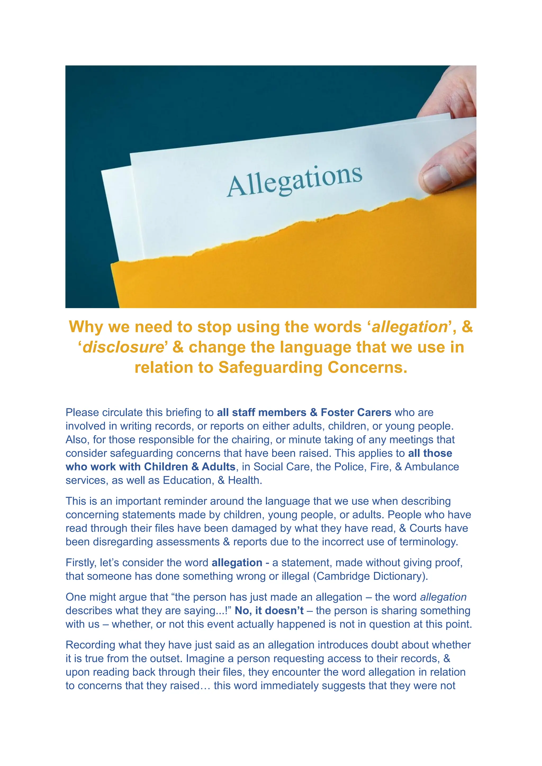 Why we need to stop using the words ‘allegation’, &
‘disclosure’ & change the language that we use in
relation to Safeguarding Concerns.
Please circulate this briefing to all staff members & Foster Carers who are
involved in writing records, or reports on either adults, children, or young people.
Also, for those responsible for the chairing, or minute taking of any meetings that
consider safeguarding concerns that have been raised. This applies to all those
who work with Children & Adults, in Social Care, the Police, Fire, & Ambulance
services, as well as Education, & Health.
This is an important reminder around the language that we use when describing
concerning statements made by children, young people, or adults. People who have
read through their files have been damaged by what they have read, & Courts have
been disregarding assessments & reports due to the incorrect use of terminology.
Firstly, let’s consider the word allegation - a statement, made without giving proof,
that someone has done something wrong or illegal (Cambridge Dictionary).
One might argue that “the person has just made an allegation – the word allegation
describes what they are saying...!” No, it doesn’t – the person is sharing something
with us – whether, or not this event actually happened is not in question at this point.
Recording what they have just said as an allegation introduces doubt about whether
it is true from the outset. Imagine a person requesting access to their records, &
upon reading back through their files, they encounter the word allegation in relation
to concerns that they raised… this word immediately suggests that they were not
 