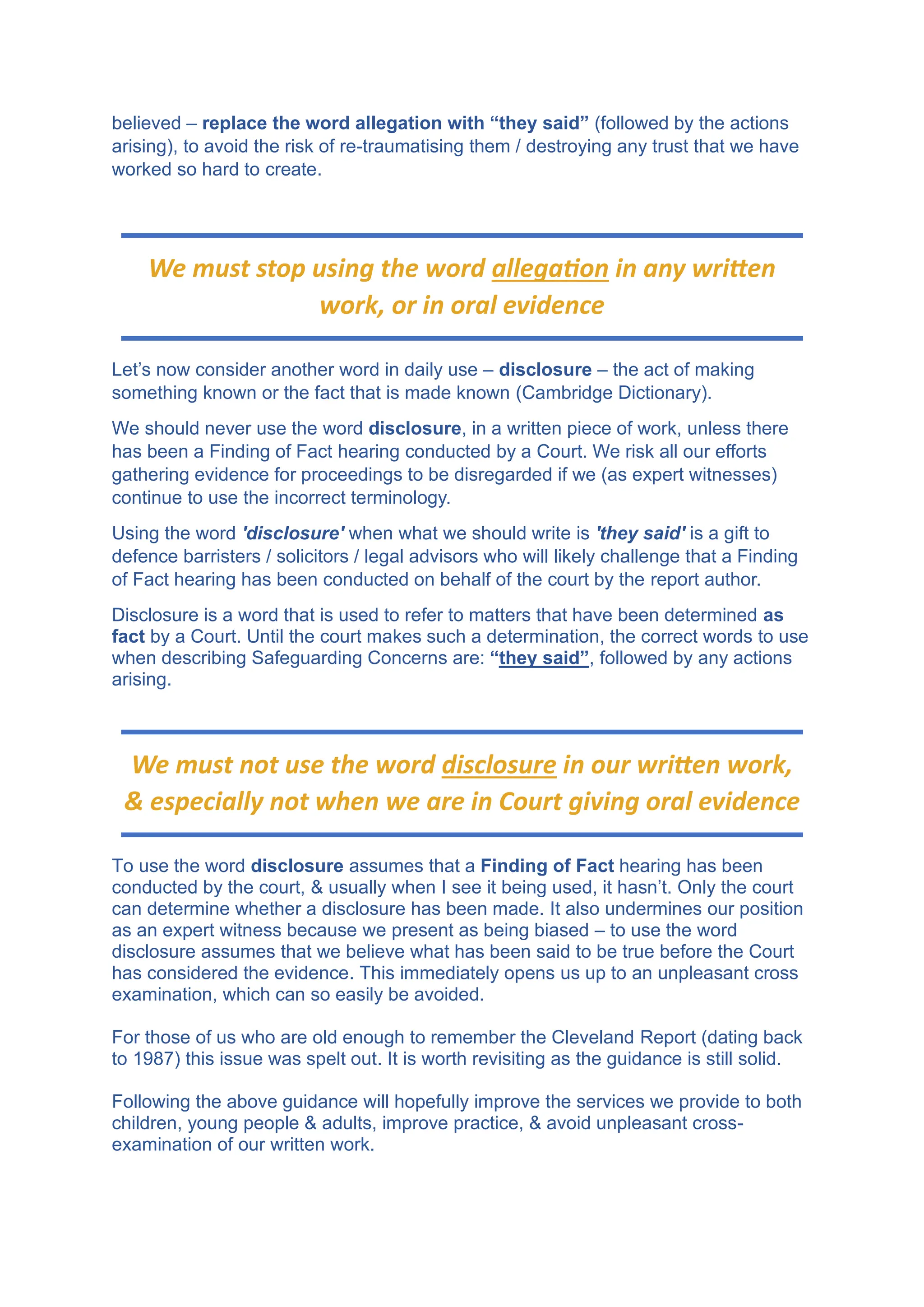 believed – replace the word allegation with “they said” (followed by the actions
arising), to avoid the risk of re-traumatising them / destroying any trust that we have
worked so hard to create.
Let’s now consider another word in daily use – disclosure – the act of making
something known or the fact that is made known (Cambridge Dictionary).
We should never use the word disclosure, in a written piece of work, unless there
has been a Finding of Fact hearing conducted by a Court. We risk all our efforts
gathering evidence for proceedings to be disregarded if we (as expert witnesses)
continue to use the incorrect terminology.
Using the word 'disclosure' when what we should write is 'they said' is a gift to
defence barristers / solicitors / legal advisors who will likely challenge that a Finding
of Fact hearing has been conducted on behalf of the court by the report author.
Disclosure is a word that is used to refer to matters that have been determined as
fact by a Court. Until the court makes such a determination, the correct words to use
when describing Safeguarding Concerns are: “they said”, followed by any actions
arising.
To use the word disclosure assumes that a Finding of Fact hearing has been
conducted by the court, & usually when I see it being used, it hasn’t. Only the court
can determine whether a disclosure has been made. It also undermines our position
as an expert witness because we present as being biased – to use the word
disclosure assumes that we believe what has been said to be true before the Court
has considered the evidence. This immediately opens us up to an unpleasant cross
examination, which can so easily be avoided.
For those of us who are old enough to remember the Cleveland Report (dating back
to 1987) this issue was spelt out. It is worth revisiting as the guidance is still solid.
Following the above guidance will hopefully improve the services we provide to both
children, young people & adults, improve practice, & avoid unpleasant cross-
examination of our written work.
We must stop using the word allegation in any written
work, or in oral evidence
We must not use the word disclosure in our written work,
& especially not when we are in Court giving oral evidence
 