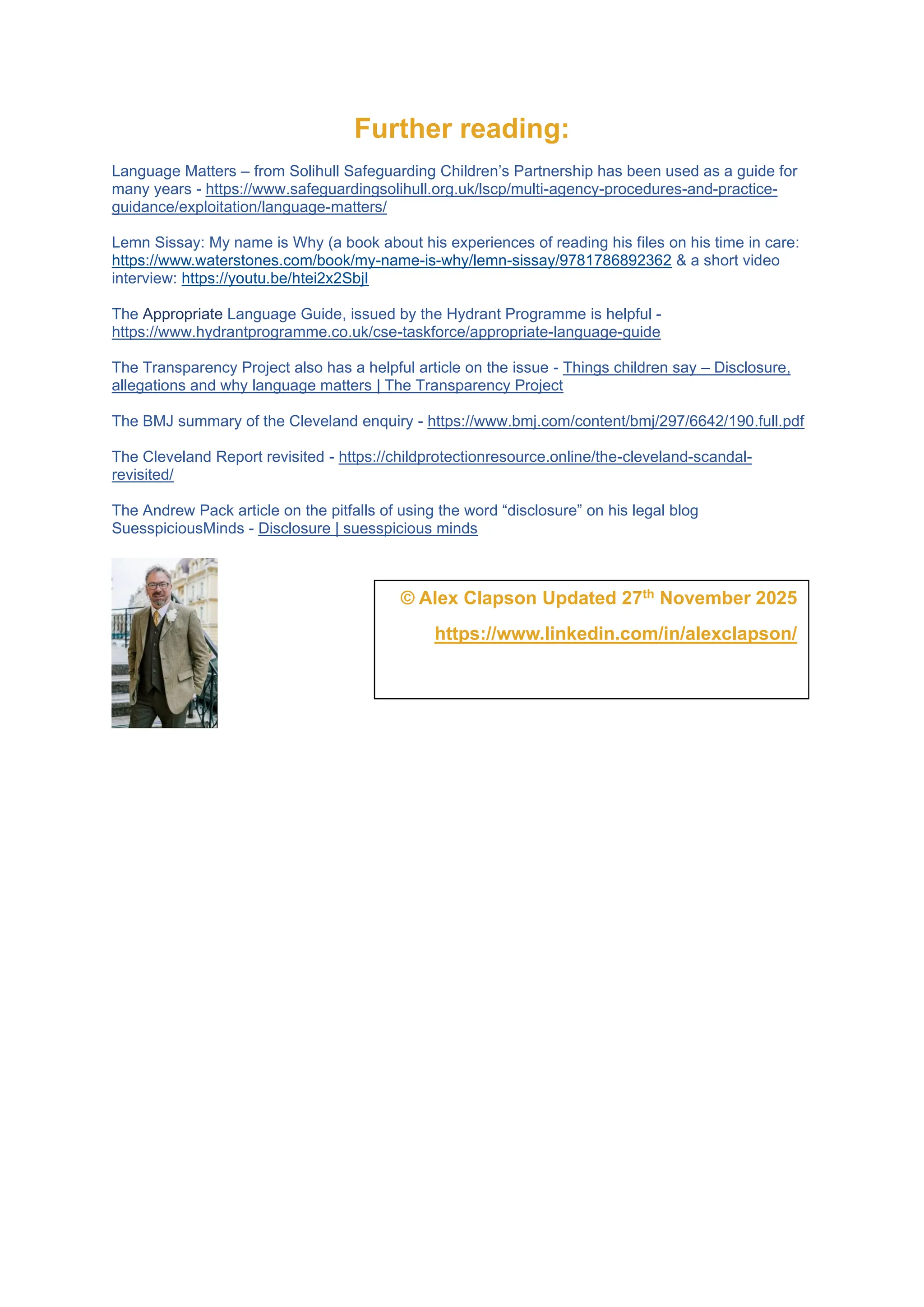 Further reading:
Language Matters – from Solihull Safeguarding Children’s Partnership has been used as a guide for
many years - https://www.safeguardingsolihull.org.uk/lscp/multi-agency-procedures-and-practice-
guidance/exploitation/language-matters/
Lemn Sissay: My name is Why (a book about his experiences of reading his files on his time in care:
https://www.waterstones.com/book/my-name-is-why/lemn-sissay/9781786892362 & a short video
interview: https://youtu.be/htei2x2SbjI
The Appropriate Language Guide, issued by the Hydrant Programme is helpful -
https://www.hydrantprogramme.co.uk/cse-taskforce/appropriate-language-guide
The Transparency Project also has a helpful article on the issue - Things children say – Disclosure,
allegations and why language matters | The Transparency Project
The BMJ summary of the Cleveland enquiry - https://www.bmj.com/content/bmj/297/6642/190.full.pdf
The Cleveland Report revisited - https://childprotectionresource.online/the-cleveland-scandal-
revisited/
The Andrew Pack article on the pitfalls of using the word “disclosure” on his legal blog
SuesspiciousMinds - Disclosure | suesspicious minds
© Alex Clapson Updated 27th November 2025
https://www.linkedin.com/in/alexclapson/
 