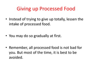 Giving up Processed FoodInstead of trying to give up totally, lessen the intake of processed food.You may do so gradually at first.Remember, all processed food is not bad for you. But most of the time, it is best to be avoided. 