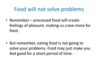 Food will not solve problemsRemember – processed food will create feelings of pleasure, making us crave more for food. But remember, eating food is not going to solve your problems. Food may just make you feel good for a short period of time. 