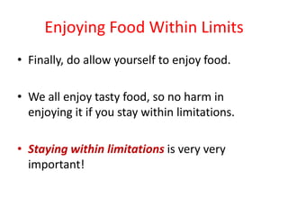 Enjoying Food Within LimitsFinally, do allow yourself to enjoy food.We all enjoy tasty food, so no harm in enjoying it if you stay within limitations.Staying within limitations is very very important!