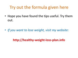 Try out the formula given hereHope you have found the tips useful. Try them out.If you want to lose weight, visit my website:http://healthy-weight-loss-plan.info