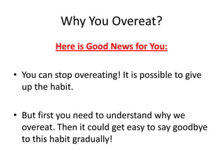 Why You Overeat?Here is Good News for You:You can stop overeating! It is possible to give up the habit.But first you need to understand why we overeat. Then it could get easy to say goodbye to this habit gradually!
