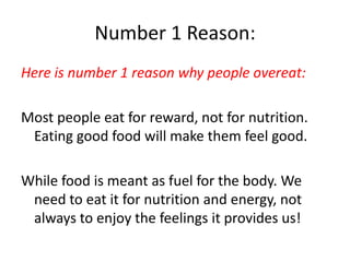 Number 1 Reason: Here is number 1 reason why people overeat:Most people eat for reward, not for nutrition. Eating good food will make them feel good. While food is meant as fuel for the body. We need to eat it for nutrition and energy, not always to enjoy the feelings it provides us!