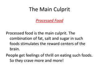 The Main CulpritProcessed FoodProcessed food is the main culprit. The combination of fat, salt and sugar in such foods stimulates the reward centers of the brain. People get feelings of thrill on eating such foods. So they crave more and more!