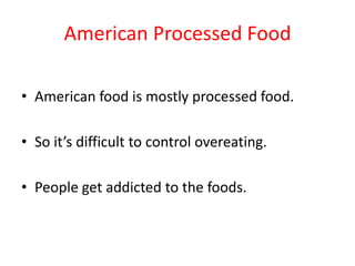 American Processed FoodAmerican food is mostly processed food. So it’s difficult to control overeating. People get addicted to the foods.