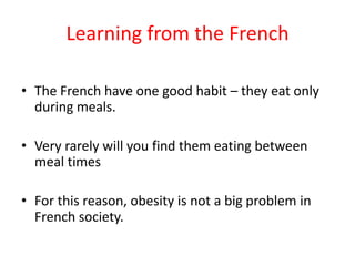 Learning from the FrenchThe French have one good habit – they eat only during meals.Very rarely will you find them eating between meal timesFor this reason, obesity is not a big problem in French society.