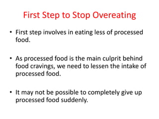 First Step to Stop OvereatingFirst step involves in eating less of processed food.As processed food is the main culprit behind food cravings, we need to lessen the intake of processed food.It may not be possible to completely give up processed food suddenly.