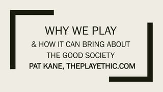 WHY WE PLAY
& HOW IT CAN BRING ABOUT
THE GOOD SOCIETY
PAT KANE, THEPLAYETHIC.COM
 