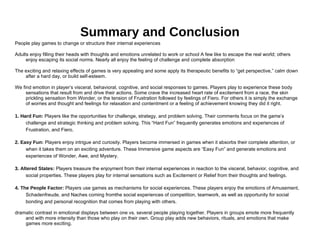 Summary and Conclusion People play games to change or structure their internal experiences Adults enjoy filling their heads with thoughts and emotions unrelated to work or school A few like to escape the real world; others enjoy escaping its social norms. Nearly all enjoy the feeling of challenge and complete absorption The exciting and relaxing effects of games is very appealing and some apply its therapeutic benefits to “get perspective,” calm down after a hard day, or build self-esteem. We find emotion in player’s visceral, behavioral, cognitive, and social responses to games. Players play to experience these body sensations that result from and drive their actions. Some crave the increased heart rate of excitement from a race, the skin prickling sensation from Wonder, or the tension of Frustration followed by feelings of Fiero. For others it is simply the exchange of worries and thought and feelings for relaxation and contentment or a feeling of achievement knowing they did it right. 1. Hard Fun:  Players like the opportunities for challenge, strategy, and problem solving. Their comments focus on the game’s challenge and strategic thinking and problem solving. This “Hard Fun” frequently generates emotions and experiences of Frustration, and Fiero. 2. Easy Fun:  Players enjoy intrigue and curiosity. Players become immersed in games when it absorbs their complete attention, or when it takes them on an exciting adventure. These Immersive game aspects are “Easy Fun” and generate emotions and experiences of Wonder, Awe, and Mystery. 3. Altered States:  Players treasure the enjoyment from their internal experiences in reaction to the visceral, behavior, cognitive, and social properties. These players play for internal sensations such as Excitement or Relief from their thoughts and feelings. 4. The People Factor:  Players use games as mechanisms for social experiences. These players enjoy the emotions of Amusement, Schadenfreude, and Naches coming fromthe social experiences of competition, teamwork, as well as opportunity for social bonding and personal recognition that comes from playing with others. dramatic contrast in emotional displays between one vs. several people playing together. Players in groups emote more frequently and with more intensity than those who play on their own. Group play adds new behaviors, rituals, and emotions that make games more exciting. 