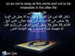 so as not to stray at this world and not to be miserable in the after life قال ابن عباس : تكفل الله لمن قرأ  القرآن  وعمل به ألا يضل في الدنيا ولا يشقي في الآخرة ثم تل ى  قوله تعال ى :  فَمَنِ اتَّبَعَ هُدَايَ فَلا يَضِلُّ وَلا يَشْقَى * وَمَنْ أَعْرَضَ عَنْ ذِكْرِي فَإِنَّ لَهُ مَعِيشَةً ضَنْكاً وَنَحْشُرُهُ يَوْمَ الْقِيَامَةِ أَعْمَى   ( طـه :123-124 )  