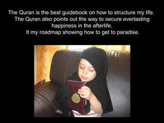 The Quran is the best guidebook on how to structure my life.  The Quran also points out the way to secure everlasting happiness in the afterlife. It my roadmap showing how to get to paradise. 