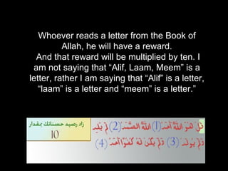 Whoever reads a letter from the Book of Allah, he will have a reward. And that reward will be multiplied by ten. I am not saying that “Alif, Laam, Meem” is a letter, rather I am saying that “Alif” is a letter, “laam” is a letter and “meem” is a letter.” 