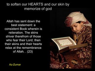 to soften our HEARTS and our skin by memorize of god Allah has sent down the best statement: a consistent Book wherein is reiteration. The skins shiver therefrom of those who fear their Lord; then their skins and their hearts relax at the remembrance of Allah. . (23)  Az-Zumar 