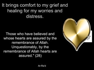 It brings comfort to my grief and healing for my worries and distress. Those who have believed and whose hearts are assured by the remembrance of Allah. Unquestionably, by the remembrance of Allah hearts are assured." (28) Ar-Ra'd 