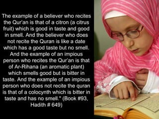 The example of a believer who recites the Qur’an is that of a citron (a citrus fruit) which is good in taste and good in smell. And the believer who does not recite the Quran is like a date which has a good taste but no smell. And the example of an impious person who recites the Qur’an is that of Ar-Rihana (an aromatic plant) which smells good but is bitter in taste. And the example of an impious person who does not recite the quran is that of a colocynth which is bitter in taste and has no smell." (Book #93, Hadith # 649) 