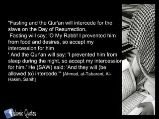 "Fasting and the Qur'an will intercede for the slave on the Day of Resurrection. Fasting will say: 'O My Rabb! I prevented him from food and desires, so accept my intercession for him ' And the Qur'an will say: 'I prevented him from sleep during the night, so accept my intercession for him.' He (SAW) said: 'And they will (be allowed to) intercede.'"  [Ahmad, at-Tabarani, Al-Hakim, Sahih]  