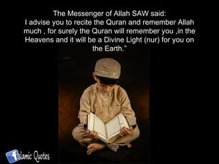 The Messenger of Allah SAW said: I advise you to recite the Quran and remember Allah much , for surely the Quran will remember you ,in the Heavens and it will be a Divine Light (nur) for you on the Earth.” 