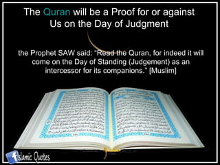 The  Quran  will be a Proof for or against Us on the Day of Judgment the Prophet SAW said: “Read the Quran, for indeed it will come on the Day of Standing (Judgement) as an intercessor for its companions.” [Muslim] 