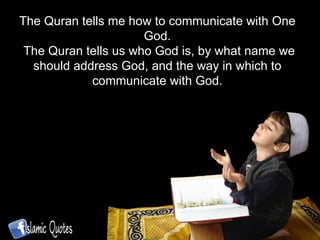 The Quran tells me how to communicate with One God. The Quran tells us who God is, by what name we should address God, and the way in which to communicate with God. 