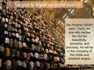 for god to bless us good trust the Prophet (SAW) said: “Verily the one who recites the Qur’an beautifully, smoothly, and precisely, he will be in the company of the noble and obedient angels. 