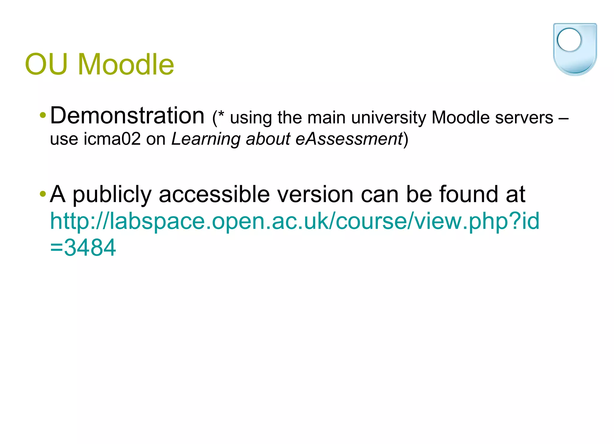 OU Moodle Demonstration  (* using the main university Moodle servers – use icma02 on  Learning about eAssessment ) A publicly accessible version can be found at  http:// labspace.open.ac.uk/course/view.php?id =3484 