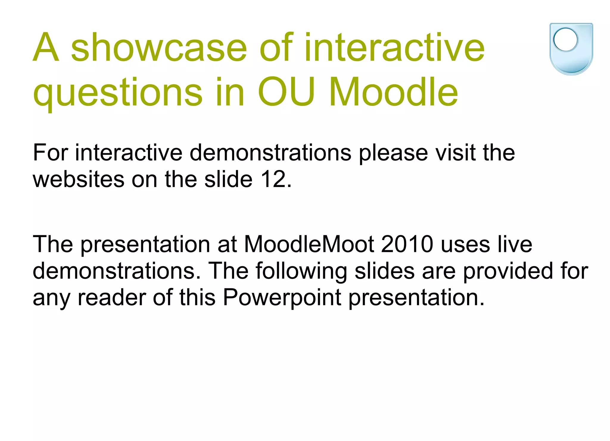 A showcase of interactive questions in OU Moodle For interactive demonstrations please visit the websites on the slide 12. The presentation at MoodleMoot 2010 uses live demonstrations. The following slides are provided for any reader of this Powerpoint presentation. 