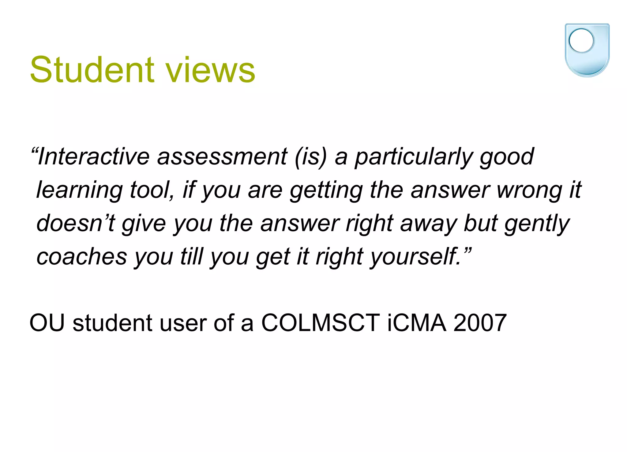 Student views “ Interactive assessment (is) a particularly good learning tool, if you are getting the answer wrong it doesn’t give you the answer right away but gently coaches you till you get it right yourself.”  OU student user of a COLMSCT iCMA 2007 