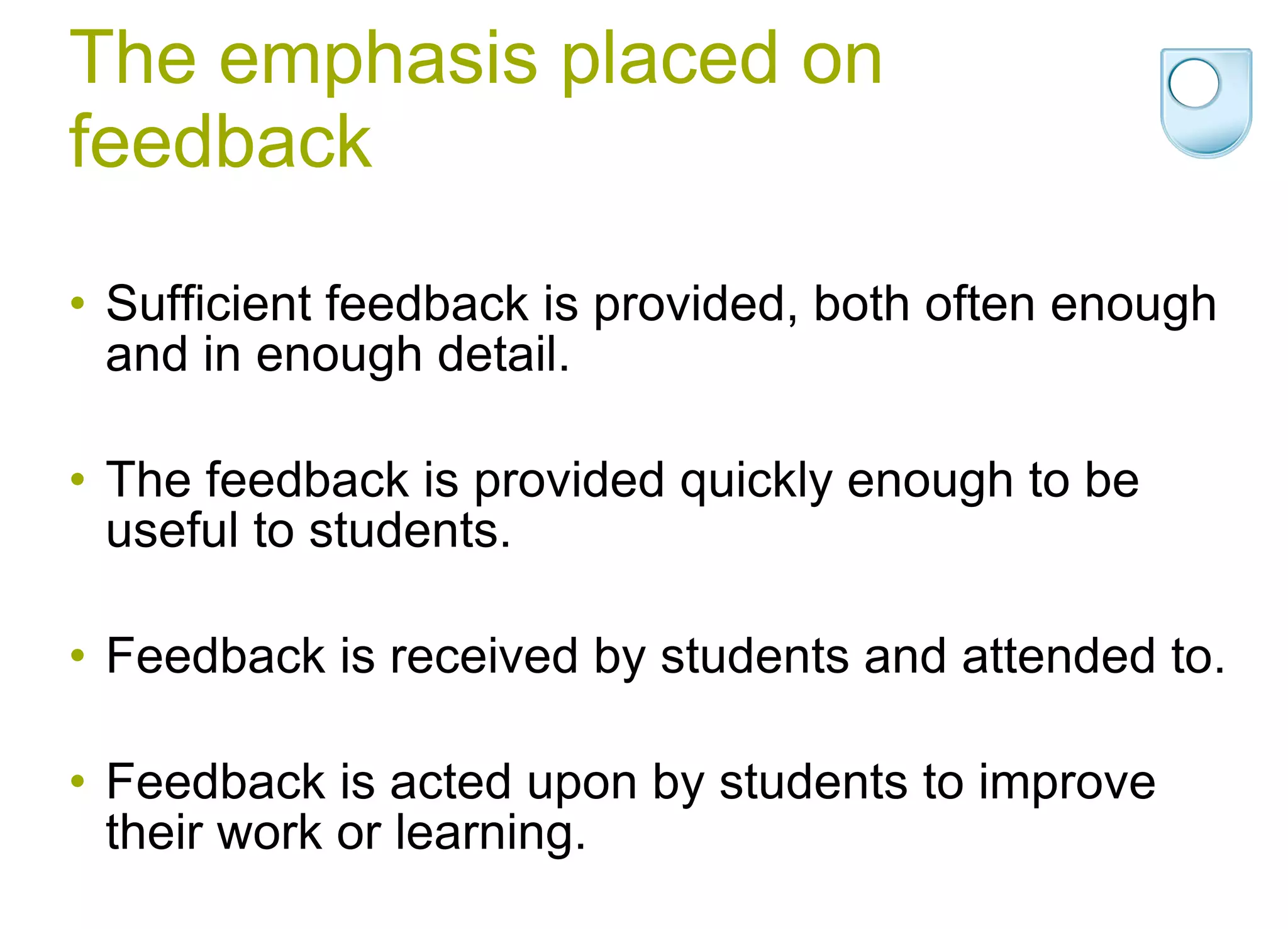 The emphasis placed on feedback Sufficient feedback is provided, both often enough and in enough detail. The feedback is provided quickly enough to be useful to students.  Feedback is received by students and attended to.  Feedback is acted upon by students to improve their work or learning. 